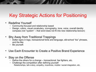 Key Strategic Actions for Positioning Redefine Yourself Community-focused and relationship based Design, colors, visual vocabulary, iconography, tone, voice, overall identity compass (not “system” – that word does not fit into new relationship lexicon) Shy Away from Traditional Trappings Dollar signs in logo, transactional fonts and language, old-school “biz” phrases, and the like Be yourself. Use Each Encounter to Create a Positive Brand Experience Stay on the Offense Define the others for a change – transactional, fee fighters, etc. Challenge the competition after defining yourself Relationships, tell a story, empathy, incentives, mobile / social integration, etc. 