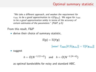 Optimal summary statistic
“We take a diﬀerent approach, and weaken the requirement for
πABC to be a good approximation to π(θ|yobs). We argue for πABC
to be a good approximation solely in terms of the accuracy of
certain estimates of the parameters.” (FP, p.5)
From this result, FP
• derive their choice of summary statistic,
S(y) = E(θ|y)
[wow! EABC[θ|S(yobs)] = E[θ|yobs]]
• suggest
h = O(N−1/(2+d)
) and h = O(N−1/(4+d)
)
as optimal bandwidths for noisy and standard ABC.
 