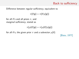 Back to suﬃciency
Diﬀerence between regular suﬃciency, equivalent to
π(θ|y) = π(θ|η(y))
for all θ’s and all priors π, and
marginal suﬃciency, stated as
π(µ(θ)|y) = π(µ(θ)|η(y))
for all θ’s, the given prior π and a subvector µ(θ)
[Basu, 1977]
 