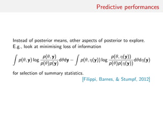 Predictive performances
Instead of posterior means, other aspects of posterior to explore.
E.g., look at minimising loss of information
p(θ, y) log
p(θ, y)
p(θ)p(y)
dθdy − p(θ, η(y)) log
p(θ, η(y))
p(θ)p(η(y))
dθdη(y)
for selection of summary statistics.
[Filippi, Barnes,  Stumpf, 2012]
 