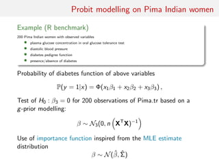 Probit modelling on Pima Indian women
Example (R benchmark)
200 Pima Indian women with observed variables
• plasma glucose concentration in oral glucose tolerance test
• diastolic blood pressure
• diabetes pedigree function
• presence/absence of diabetes
Probability of diabetes function of above variables
P(y = 1|x) = Φ(x1β1 + x2β2 + x3β3) ,
Test of H0 : β3 = 0 for 200 observations of Pima.tr based on a
g-prior modelling:
β ∼ N3(0, n XT
X)−1
Use of importance function inspired from the MLE estimate
distribution
β ∼ N(ˆβ, ˆΣ)
 