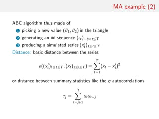 MA example (2)
ABC algorithm thus made of
1 picking a new value (ϑ1, ϑ2) in the triangle
2 generating an iid sequence ( t)−qt≤T
3 producing a simulated series (xt)1≤t≤T
Distance: basic distance between the series
ρ((xt)1≤t≤T , (xt)1≤t≤T ) =
T
t=1
(xt − xt)2
or distance between summary statistics like the q autocorrelations
τj =
T
t=j+1
xtxt−j
 