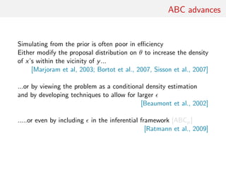 ABC advances
Simulating from the prior is often poor in eﬃciency
Either modify the proposal distribution on θ to increase the density
of x’s within the vicinity of y...
[Marjoram et al, 2003; Bortot et al., 2007, Sisson et al., 2007]
...or by viewing the problem as a conditional density estimation
and by developing techniques to allow for larger
[Beaumont et al., 2002]
.....or even by including in the inferential framework [ABCµ]
[Ratmann et al., 2009]
 