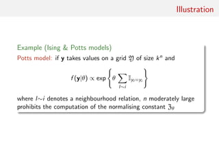Illustration
Example (Ising & Potts models)
Potts model: if y takes values on a grid Y of size kn and
f (y|θ) ∝ exp θ
l∼i
Iyl =yi
where l∼i denotes a neighbourhood relation, n moderately large
prohibits the computation of the normalising constant Zθ
 