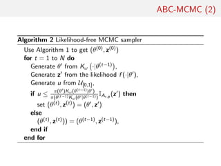 ABC-MCMC (2)
Algorithm 2 Likelihood-free MCMC sampler
Use Algorithm 1 to get (θ(0), z(0))
for t = 1 to N do
Generate θ from Kω ·|θ(t−1) ,
Generate z from the likelihood f (·|θ ),
Generate u from U[0,1],
if u ≤ π(θ )Kω(θ(t−1)|θ )
π(θ(t−1)Kω(θ |θ(t−1))
IA ,y (z ) then
set (θ(t), z(t)) = (θ , z )
else
(θ(t), z(t))) = (θ(t−1), z(t−1)),
end if
end for
 