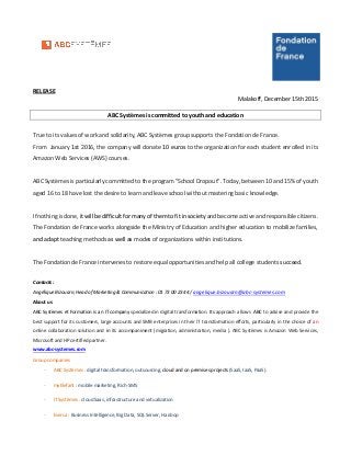 RELEASE
Malakoff, December 15th 2015
ABC Systèmes is committed to youth and education
True to its values of work and solidarity, ABC Systèmes group supports the Fondation de France.
From January 1st 2016, the company will donate 10 euros to the organization for each student enrolled in its
Amazon Web Services (AWS) courses.
ABC Systèmes is particularly committed to the program "School Dropout". Today, between 10 and 15% of youth
aged 16 to 18 have lost the desire to learn and leave school without mastering basic knowledge.
If nothing is done, it will be difficult for many of them to fit in society and become active and responsible citizens.
The Fondation de France works alongside the Ministry of Education and higher education to mobilize families,
and adapt teaching methods as well as modes of organizations within institutions.
The Fondation de France intervenes to restore equal opportunities and help all college students succeed.
Contacts :
Angélique Bizouarn, Head of Marketing & Communication : 01 73 00 23 44 / angelique.bizouarn@abc-systemes.com
About us
ABC Systèmes et Formation is an IT company specialized in digital transformation. Its approach allows ABC to advise and provide the
best support for its customers, large accounts and SMB enterprises in their IT transformation efforts, particularly in the choice of an
online collaboration solution and in its accompaniment (migration, administration, media ). ABC Systèmes is Amazon Web Services,
Microsoft and HP certified partner.
www.abc-systemes.com
Group companies
- ABC Systèmes : digital transformation, outsourcing, cloud and on premises projects (SaaS, IaaS, PaaS).
- myElefant : mobile marketing, Rich-SMS
- IT Systèmes : cloud Saas, infrastructure and virtualization
- Eversa : Business Intelligence, Big Data, SQL Server, Hadoop
 