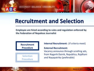Recruitment and Selection
Employee are hired according to rules and regulation enforced by
the Federation of Nepalese Journalist



    Recruitment          Internal Recruitment: (if criteria meet)
     Procedure           External Recruitment:
                         Vacancy announce through scrolling ads,
                         from Nagarik Dainik, Republica, Rajdhani
     Selection
                         and Nayapatrika (preferable)
     Procedure
 
