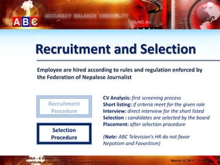 Recruitment and Selection
Employee are hired according to rules and regulation enforced by
the Federation of Nepalese Journalist


                         CV Analysis: first screening process
    Recruitment          Short listing: if criteria meet for the given role
     Procedure           Interview: direct interview for the short listed
                         Selection : candidates are selected by the board
                         Placement: after selection procedure
     Selection
     Procedure           (Note: ABC Television’s HR do not favor
                         Nepotism and Favoritism)
 