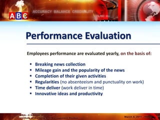 Performance Evaluation
Employees performance are evaluated yearly, on the basis of:

    Breaking news collection
    Mileage gain and the popularity of the news
    Completion of their given activities
    Regularities (no absenteeism and punctuality on work)
    Time deliver (work deliver in time)
    Innovative ideas and productivity
 