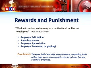 Rewards and Punishment
“We don’t consider only money as a motivational tool for our
 employees” - Kailash R. Pradhan

     Employee Felicitation
     Award ceremony
     Employee Appreciation
     Employee Promotion (upgrading)


  Punishment: They give initial warning, stop promotion, upgrading junior
                rather than concern personnel, even they do not fire and
                humiliate employee.
 