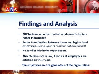 Findings and Analysis
 ABC believes on other motivational rewards factors
  rather than money.
 Better Coordination between lower and higher level
  employees. (using upward communication channel)
 No conflict within the organization.
 Absenteeism rate is low, it shows all employees are
  satisfied on their work.
 The employees are the generators of the organization.
 