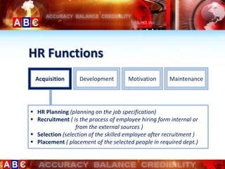 HR Functions
 Acquisition       Development        Motivation      Maintenance




 HR Planning (planning on the job specification)
 Recruitment ( is the process of employee hiring form internal or
                 from the external sources )
 Selection (selection of the skilled employee after recruitment )
 Placement ( placement of the selected people in required dept.)
 