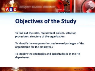 Objectives of the Study
To find out the roles, recruitment polices, selection
procedures, structure of the organization.

To identify the compensation and reward packages of the
organization for the employees

To identify the challenges and opportunities of the HR
department
 