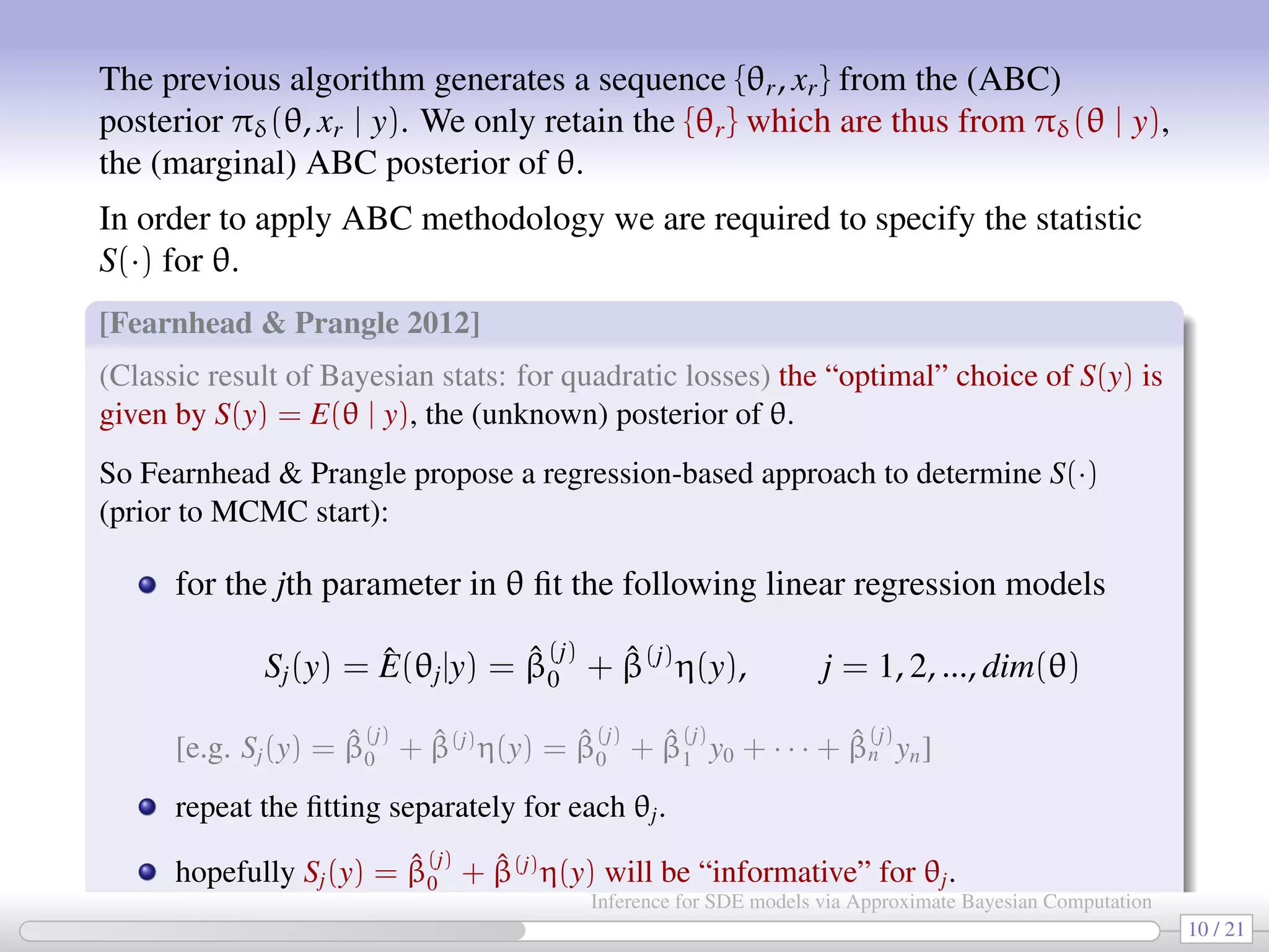 The previous algorithm generates a sequence {θr, xr} from the (ABC) posterior πδ(θ, xr | y). We only retain the {θr} which are thus from πδ(θ | y), the (marginal) ABC posterior of θ. In order to apply ABC methodology we are required to specify the statistic S(·) for θ. [Fearnhead Prangle 2012] (Classic result of Bayesian stats: for quadratic losses) the “optimal” choice of S(y) is given by S(y) = E(θ | y), the (unknown) posterior of θ. So Fearnhead Prangle propose a regression-based approach to determine S(·) (prior to MCMC start): for the jth parameter in θ ﬁt the following linear regression models Sj(y) = ˆE(θj|y) = ˆβ (j) 0 + ˆβ(j) η(y), j = 1, 2, ..., dim(θ) [e.g. Sj(y) = ˆβ (j) 0 + ˆβ(j) η(y) = ˆβ (j) 0 + ˆβ (j) 1 y0 + · · · + ˆβ (j) n yn] repeat the ﬁtting separately for each θj. hopefully Sj(y) = ˆβ (j) 0 + ˆβ(j) η(y) will be “informative” for θj. 10 / 21 Inference for SDE models via Approximate Bayesian Computation 