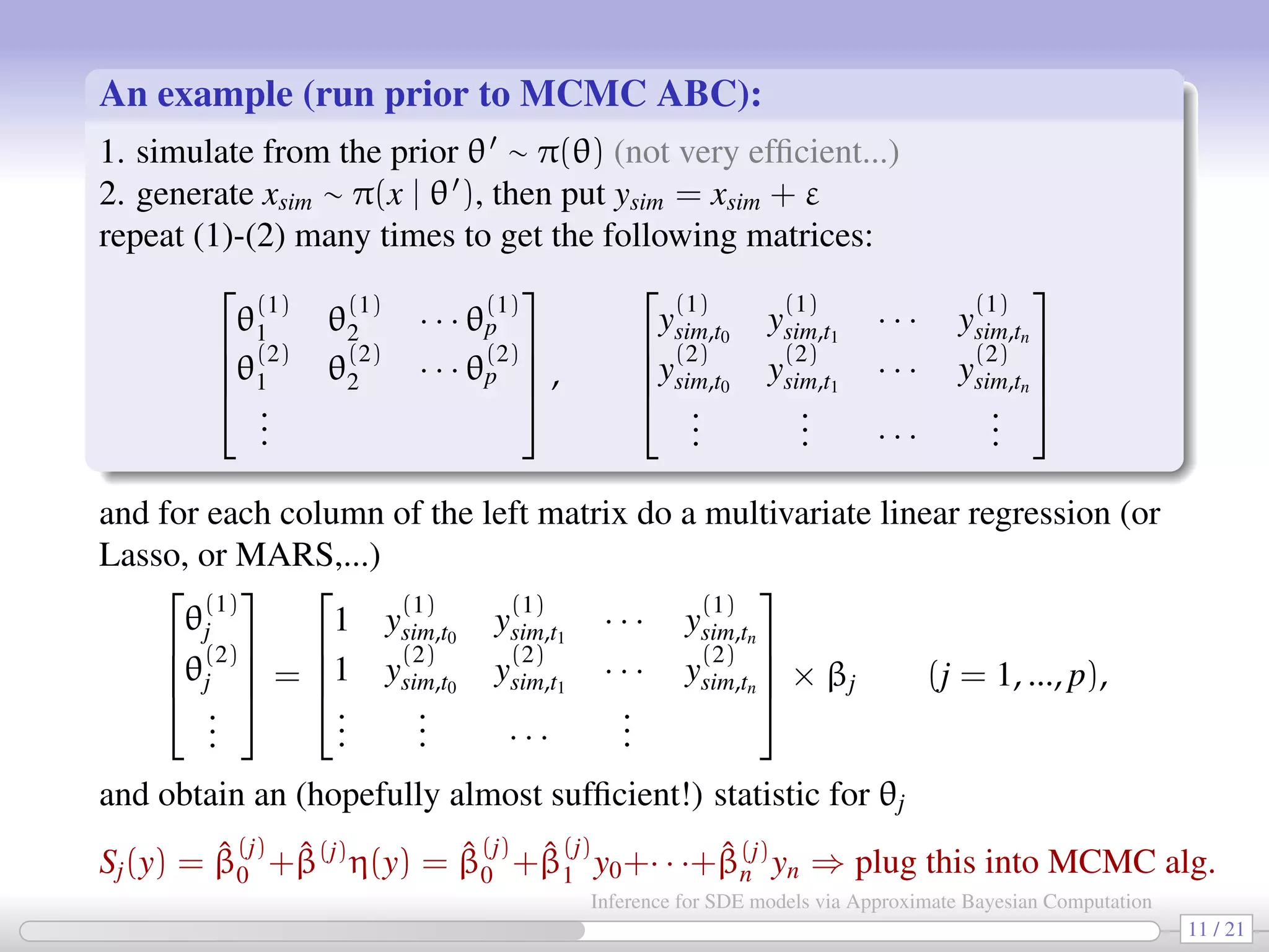 An example (run prior to MCMC ABC): 1. simulate from the prior θ ∼ π(θ) (not very efﬁcient...) 2. generate xsim ∼ π(x | θ ), then put ysim = xsim + ε repeat (1)-(2) many times to get the following matrices:     θ (1) 1 θ (1) 2 · · · θ (1) p θ (2) 1 θ (2) 2 · · · θ (2) p ...     ,     y (1) sim,t0 y (1) sim,t1 · · · y (1) sim,tn y (2) sim,t0 y (2) sim,t1 · · · y (2) sim,tn ... ... · · · ...     and for each column of the left matrix do a multivariate linear regression (or Lasso, or MARS,...)     θ (1) j θ (2) j ...     =     1 y (1) sim,t0 y (1) sim,t1 · · · y (1) sim,tn 1 y (2) sim,t0 y (2) sim,t1 · · · y (2) sim,tn ... ... · · · ...     × βj (j = 1, ..., p), and obtain an (hopefully almost sufﬁcient!) statistic for θj Sj(y) = ˆβ (j) 0 + ˆβ(j) η(y) = ˆβ (j) 0 + ˆβ (j) 1 y0+· · ·+ ˆβ(j) n yn ⇒ plug this into MCMC alg. 11 / 21 Inference for SDE models via Approximate Bayesian Computation 