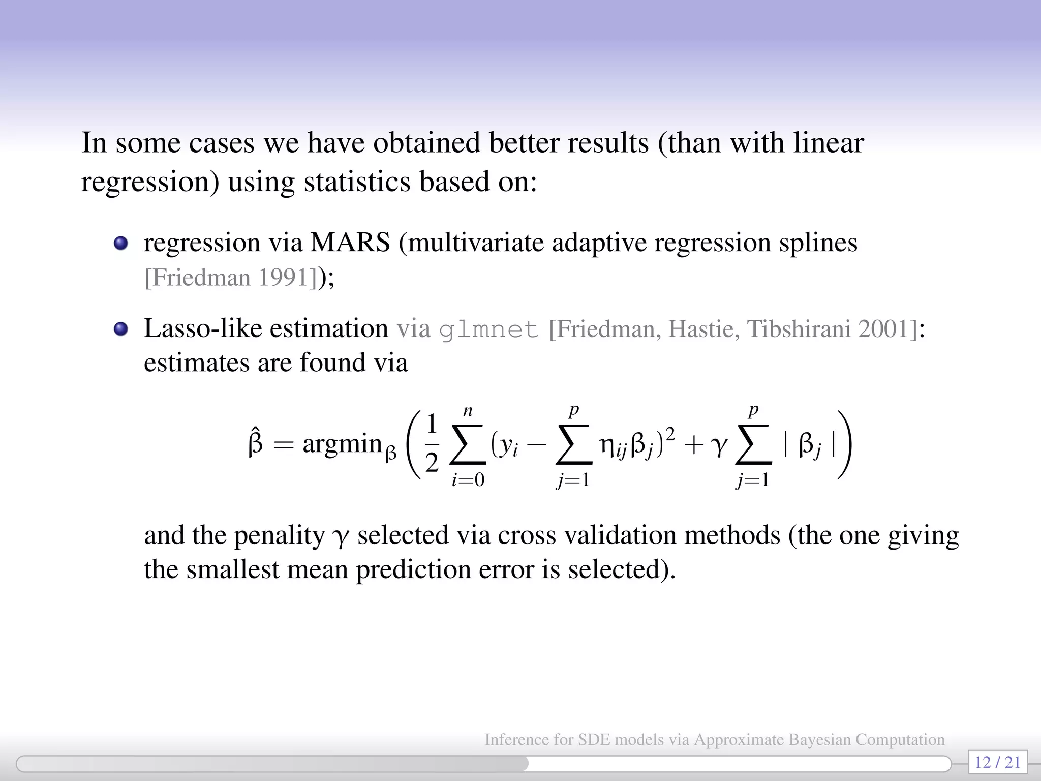 In some cases we have obtained better results (than with linear regression) using statistics based on: regression via MARS (multivariate adaptive regression splines [Friedman 1991]); Lasso-like estimation via glmnet [Friedman, Hastie, Tibshirani 2001]: estimates are found via ˆβ = argminβ 1 2 n i=0 (yi − p j=1 ηijβj)2 + γ p j=1 | βj | and the penality γ selected via cross validation methods (the one giving the smallest mean prediction error is selected). 12 / 21 Inference for SDE models via Approximate Bayesian Computation 
