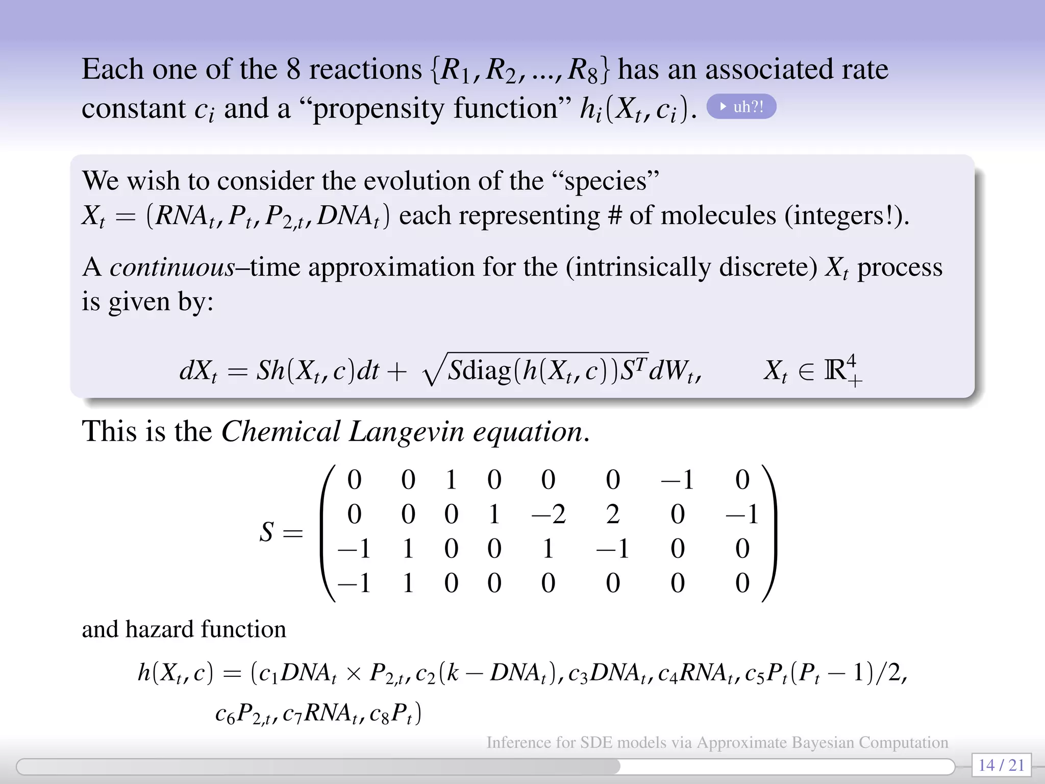 Each one of the 8 reactions {R1, R2, ..., R8} has an associated rate constant ci and a “propensity function” hi(Xt, ci). uh?! We wish to consider the evolution of the “species” Xt = (RNAt, Pt, P2,t, DNAt) each representing # of molecules (integers!). A continuous–time approximation for the (intrinsically discrete) Xt process is given by: dXt = Sh(Xt, c)dt + Sdiag(h(Xt, c))STdWt, Xt ∈ R4 + This is the Chemical Langevin equation. S =     0 0 1 0 0 0 −1 0 0 0 0 1 −2 2 0 −1 −1 1 0 0 1 −1 0 0 −1 1 0 0 0 0 0 0     and hazard function h(Xt, c) = (c1DNAt × P2,t, c2(k − DNAt), c3DNAt, c4RNAt, c5Pt(Pt − 1)/2, c6P2,t, c7RNAt, c8Pt) 14 / 21 Inference for SDE models via Approximate Bayesian Computation 