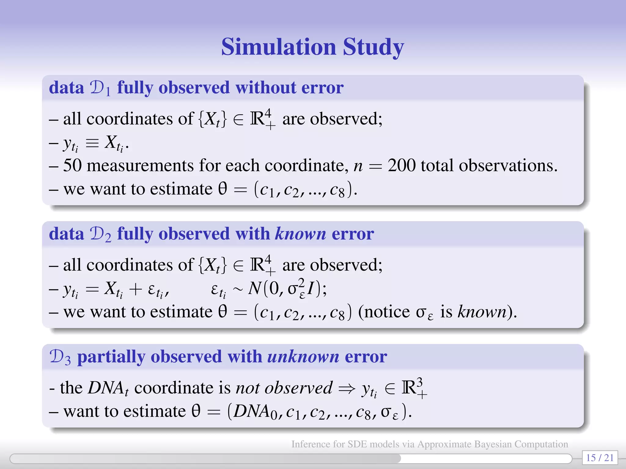 Simulation Study data D1 fully observed without error – all coordinates of {Xt} ∈ R4 + are observed; – yti ≡ Xti . – 50 measurements for each coordinate, n = 200 total observations. – we want to estimate θ = (c1, c2, ..., c8). data D2 fully observed with known error – all coordinates of {Xt} ∈ R4 + are observed; – yti = Xti + εti , εti ∼ N(0, σ2 εI); – we want to estimate θ = (c1, c2, ..., c8) (notice σε is known). D3 partially observed with unknown error - the DNAt coordinate is not observed ⇒ yti ∈ R3 + – want to estimate θ = (DNA0, c1, c2, ..., c8, σε). 15 / 21 Inference for SDE models via Approximate Bayesian Computation 