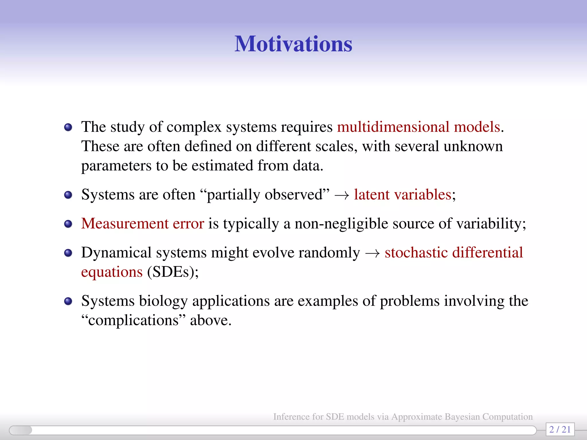 Motivations The study of complex systems requires multidimensional models. These are often deﬁned on different scales, with several unknown parameters to be estimated from data. Systems are often “partially observed” → latent variables; Measurement error is typically a non-negligible source of variability; Dynamical systems might evolve randomly → stochastic differential equations (SDEs); Systems biology applications are examples of problems involving the “complications” above. 2 / 21 Inference for SDE models via Approximate Bayesian Computation 