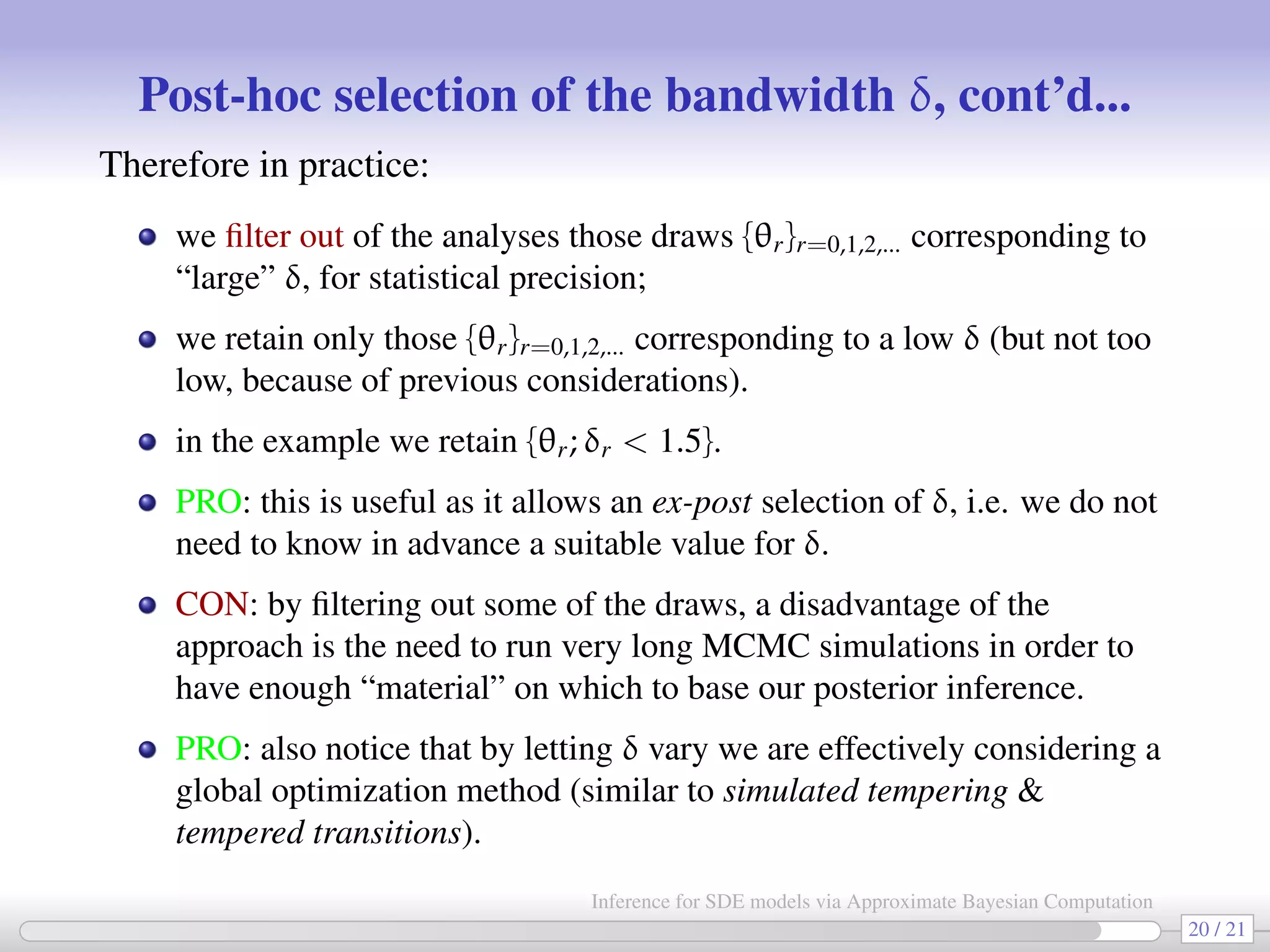 Post-hoc selection of the bandwidth δ, cont’d... Therefore in practice: we ﬁlter out of the analyses those draws {θr}r=0,1,2,... corresponding to “large” δ, for statistical precision; we retain only those {θr}r=0,1,2,... corresponding to a low δ (but not too low, because of previous considerations). in the example we retain {θr; δr 1.5}. PRO: this is useful as it allows an ex-post selection of δ, i.e. we do not need to know in advance a suitable value for δ. CON: by ﬁltering out some of the draws, a disadvantage of the approach is the need to run very long MCMC simulations in order to have enough “material” on which to base our posterior inference. PRO: also notice that by letting δ vary we are effectively considering a global optimization method (similar to simulated tempering tempered transitions). 20 / 21 Inference for SDE models via Approximate Bayesian Computation 