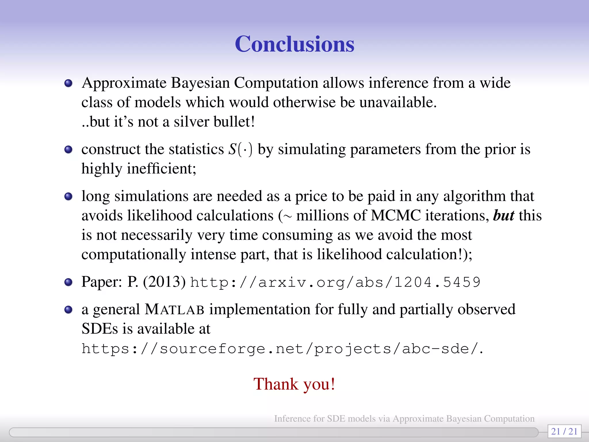 Conclusions Approximate Bayesian Computation allows inference from a wide class of models which would otherwise be unavailable. ..but it’s not a silver bullet! construct the statistics S(·) by simulating parameters from the prior is highly inefﬁcient; long simulations are needed as a price to be paid in any algorithm that avoids likelihood calculations (∼ millions of MCMC iterations, but this is not necessarily very time consuming as we avoid the most computationally intense part, that is likelihood calculation!); Paper: P. (2013) http://arxiv.org/abs/1204.5459 a general MATLAB implementation for fully and partially observed SDEs is available at https://sourceforge.net/projects/abc-sde/. Thank you! 21 / 21 Inference for SDE models via Approximate Bayesian Computation 