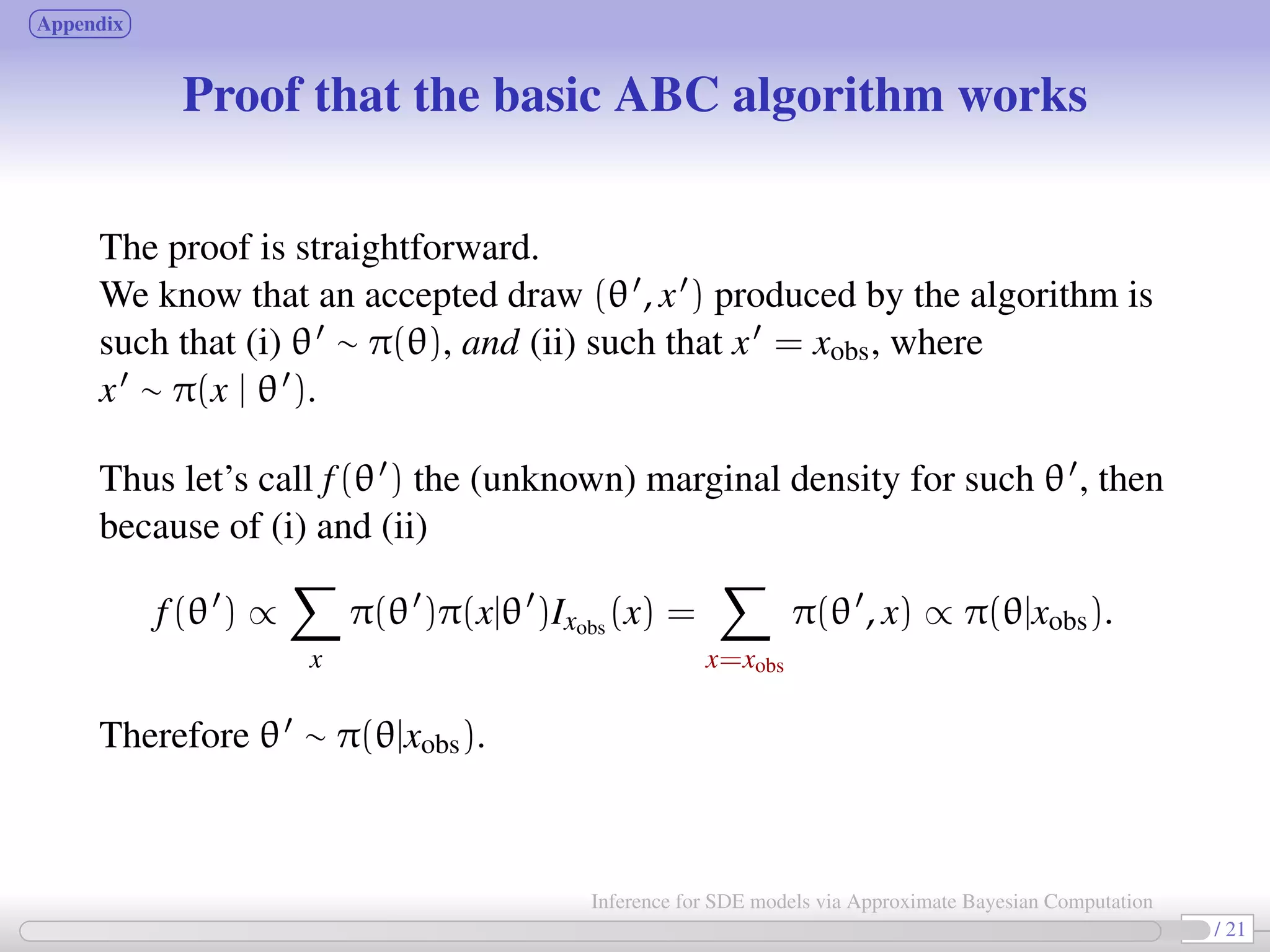 Appendix Proof that the basic ABC algorithm works The proof is straightforward. We know that an accepted draw (θ , x ) produced by the algorithm is such that (i) θ ∼ π(θ), and (ii) such that x = xobs, where x ∼ π(x | θ ). Thus let’s call f(θ ) the (unknown) marginal density for such θ , then because of (i) and (ii) f(θ ) ∝ x π(θ )π(x|θ )Ixobs (x) = x=xobs π(θ , x) ∝ π(θ|xobs). Therefore θ ∼ π(θ|xobs). 22 / 21 Inference for SDE models via Approximate Bayesian Computation 