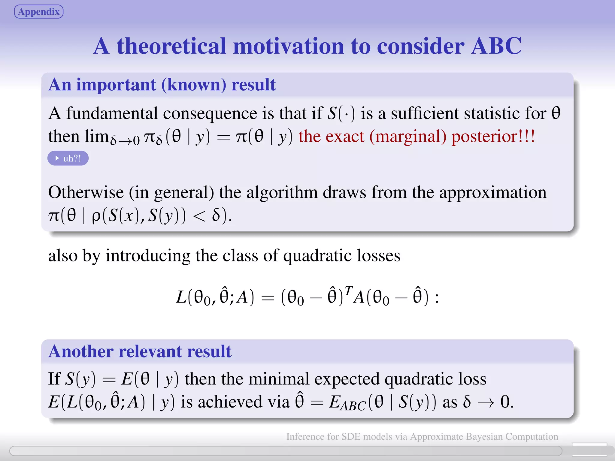 Appendix A theoretical motivation to consider ABC An important (known) result A fundamental consequence is that if S(·) is a sufﬁcient statistic for θ then limδ→0 πδ(θ | y) = π(θ | y) the exact (marginal) posterior!!! uh?! Otherwise (in general) the algorithm draws from the approximation π(θ | ρ(S(x), S(y)) δ). also by introducing the class of quadratic losses L(θ0, ˆθ; A) = (θ0 − ˆθ)T A(θ0 − ˆθ) : Another relevant result If S(y) = E(θ | y) then the minimal expected quadratic loss E(L(θ0, ˆθ; A) | y) is achieved via ˆθ = EABC(θ | S(y)) as δ → 0. 23 / 21 Inference for SDE models via Approximate Bayesian Computation 