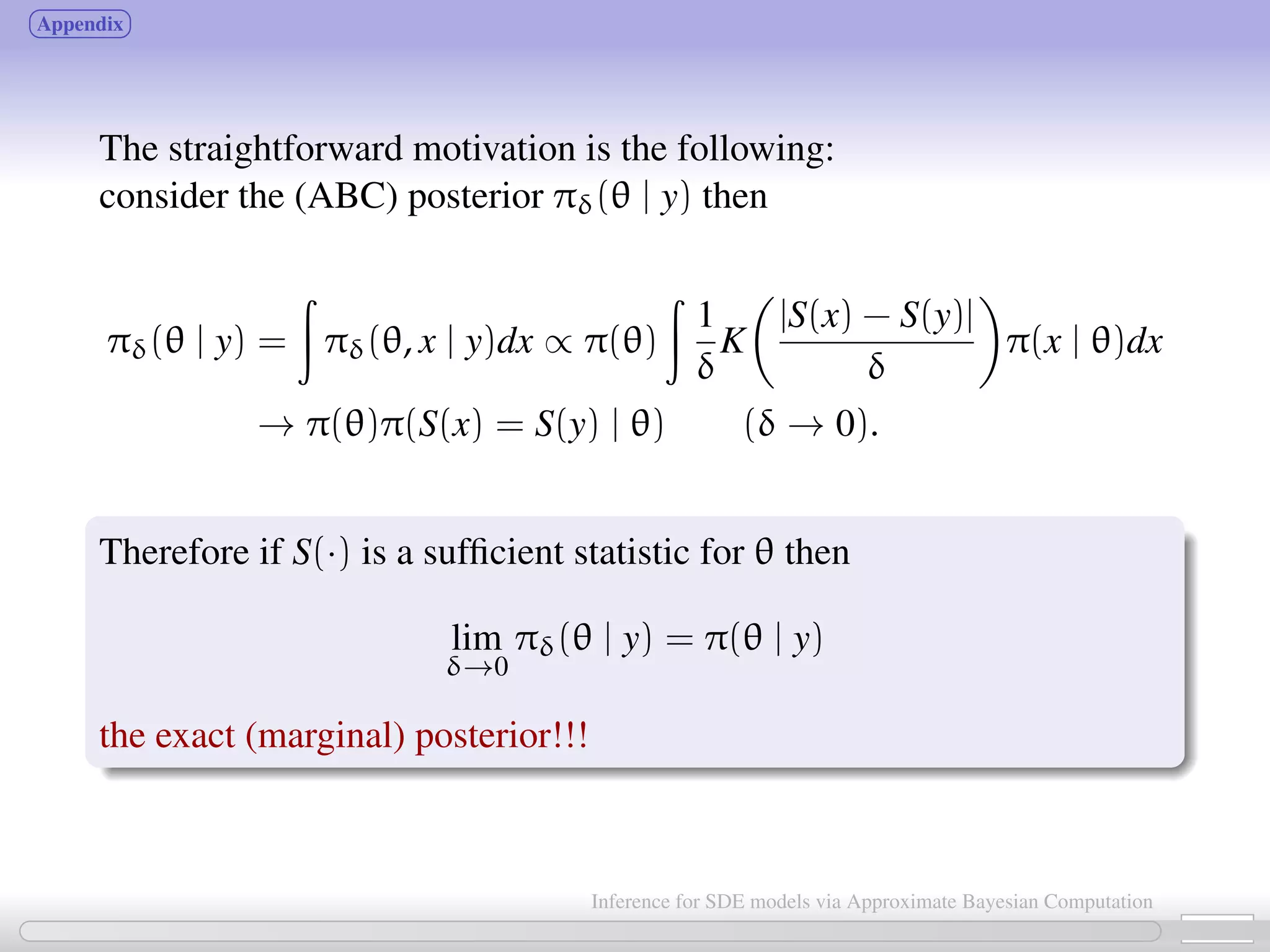Appendix The straightforward motivation is the following: consider the (ABC) posterior πδ(θ | y) then πδ(θ | y) = πδ(θ, x | y)dx ∝ π(θ) 1 δ K |S(x) − S(y)| δ π(x | θ)dx → π(θ)π(S(x) = S(y) | θ) (δ → 0). Therefore if S(·) is a sufﬁcient statistic for θ then lim δ→0 πδ(θ | y) = π(θ | y) the exact (marginal) posterior!!! 24 / 21 Inference for SDE models via Approximate Bayesian Computation 