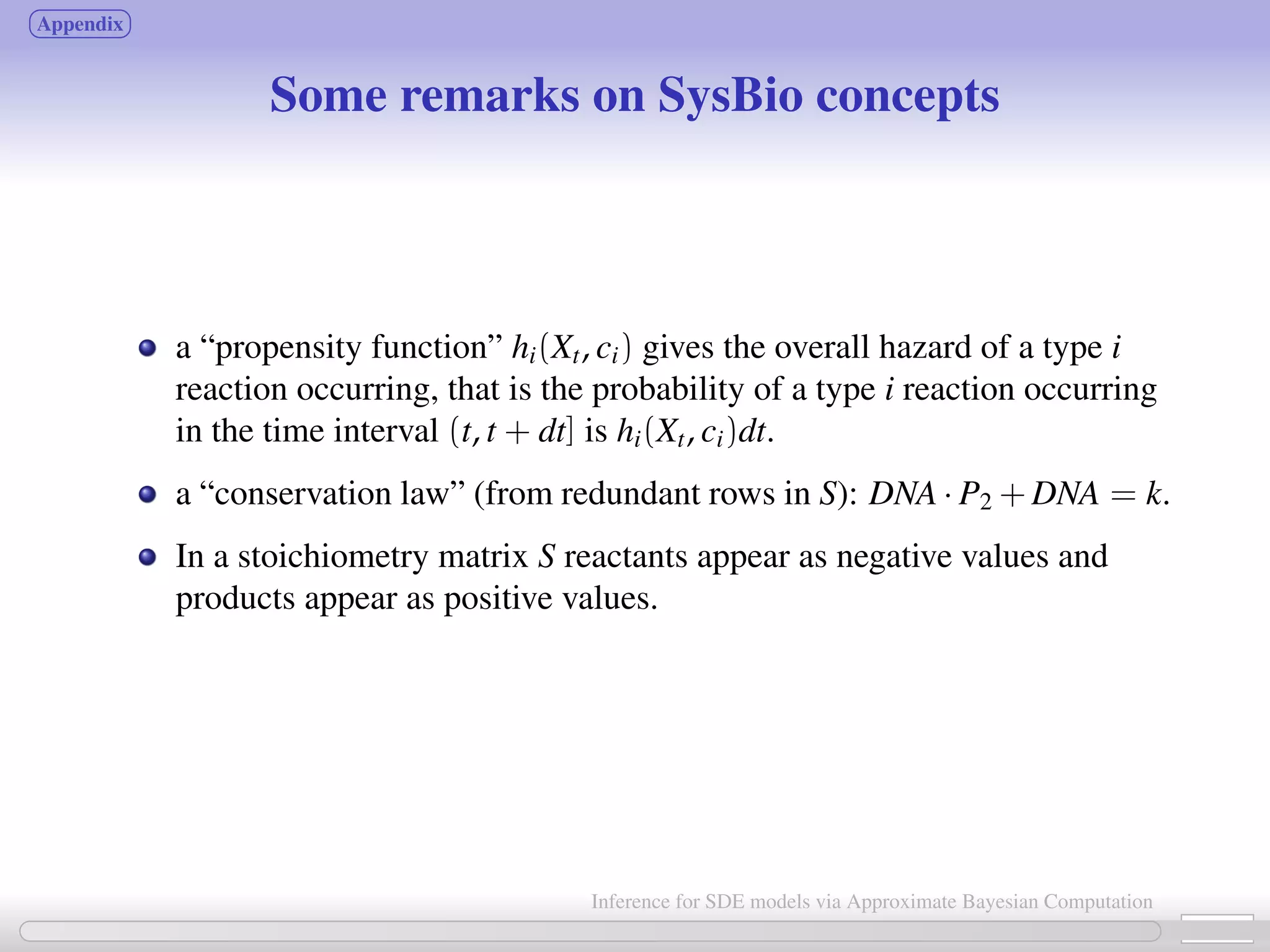 Appendix Some remarks on SysBio concepts a “propensity function” hi(Xt, ci) gives the overall hazard of a type i reaction occurring, that is the probability of a type i reaction occurring in the time interval (t, t + dt] is hi(Xt, ci)dt. a “conservation law” (from redundant rows in S): DNA · P2 + DNA = k. In a stoichiometry matrix S reactants appear as negative values and products appear as positive values. 25 / 21 Inference for SDE models via Approximate Bayesian Computation 