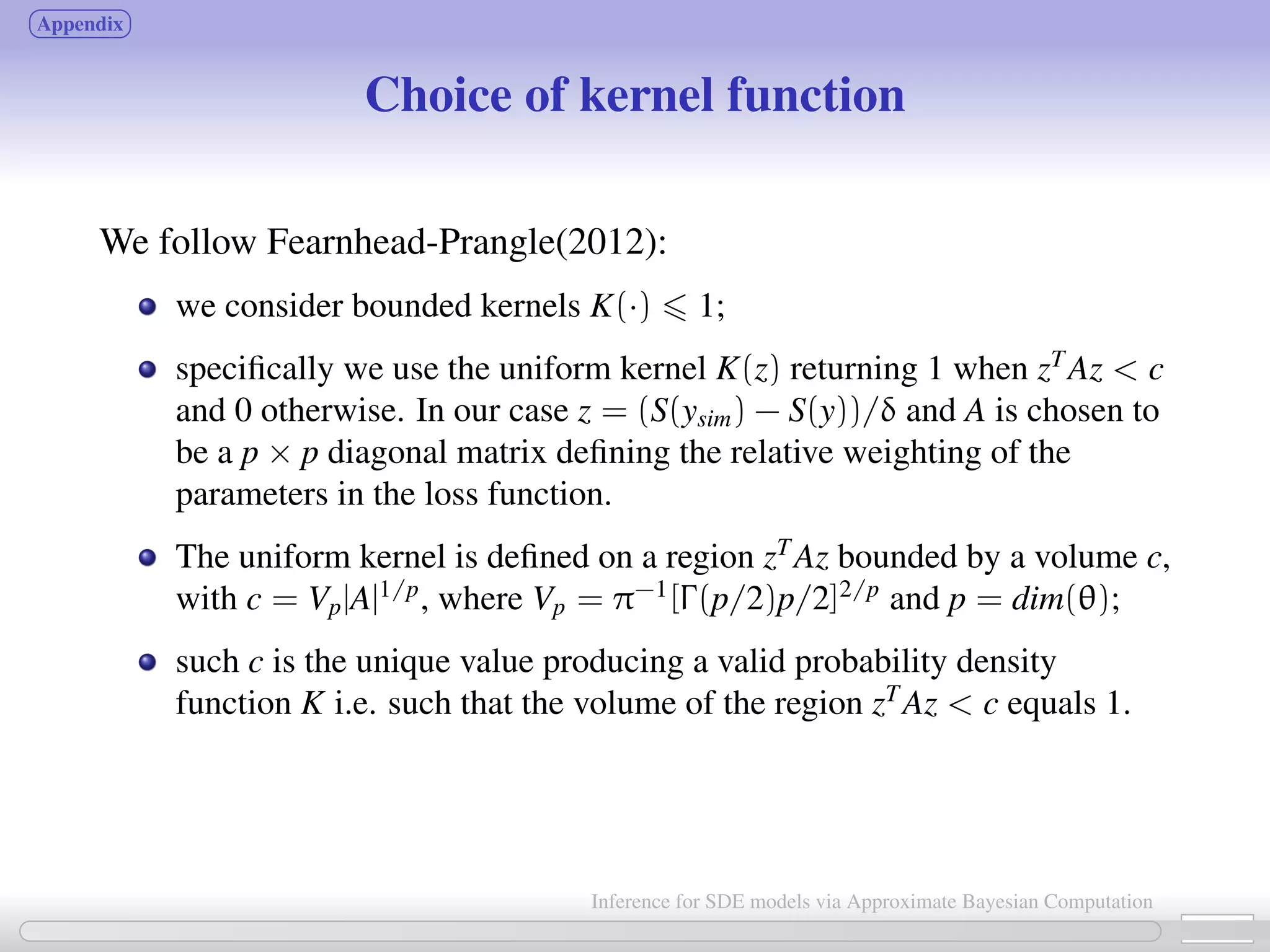 Appendix Choice of kernel function We follow Fearnhead-Prangle(2012): we consider bounded kernels K(·) 1; speciﬁcally we use the uniform kernel K(z) returning 1 when zT Az c and 0 otherwise. In our case z = (S(ysim) − S(y))/δ and A is chosen to be a p × p diagonal matrix deﬁning the relative weighting of the parameters in the loss function. The uniform kernel is deﬁned on a region zT Az bounded by a volume c, with c = Vp|A|1/p , where Vp = π−1 [Γ(p/2)p/2]2/p and p = dim(θ); such c is the unique value producing a valid probability density function K i.e. such that the volume of the region zT Az c equals 1. 26 / 21 Inference for SDE models via Approximate Bayesian Computation 