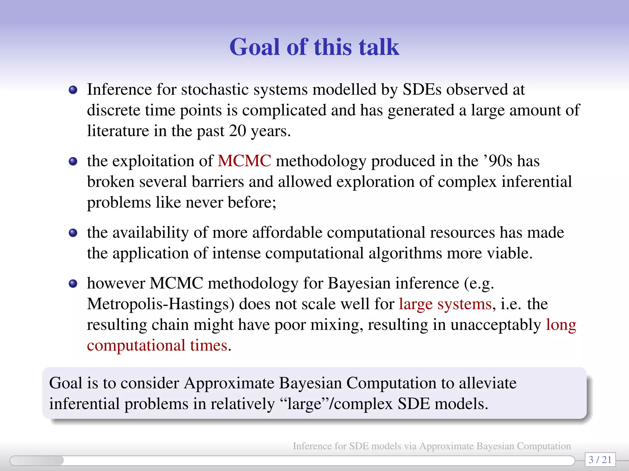 Goal of this talk Inference for stochastic systems modelled by SDEs observed at discrete time points is complicated and has generated a large amount of literature in the past 20 years. the exploitation of MCMC methodology produced in the ’90s has broken several barriers and allowed exploration of complex inferential problems like never before; the availability of more affordable computational resources has made the application of intense computational algorithms more viable. however MCMC methodology for Bayesian inference (e.g. Metropolis-Hastings) does not scale well for large systems, i.e. the resulting chain might have poor mixing, resulting in unacceptably long computational times. Goal is to consider Approximate Bayesian Computation to alleviate inferential problems in relatively “large”/complex SDE models. 3 / 21 Inference for SDE models via Approximate Bayesian Computation 