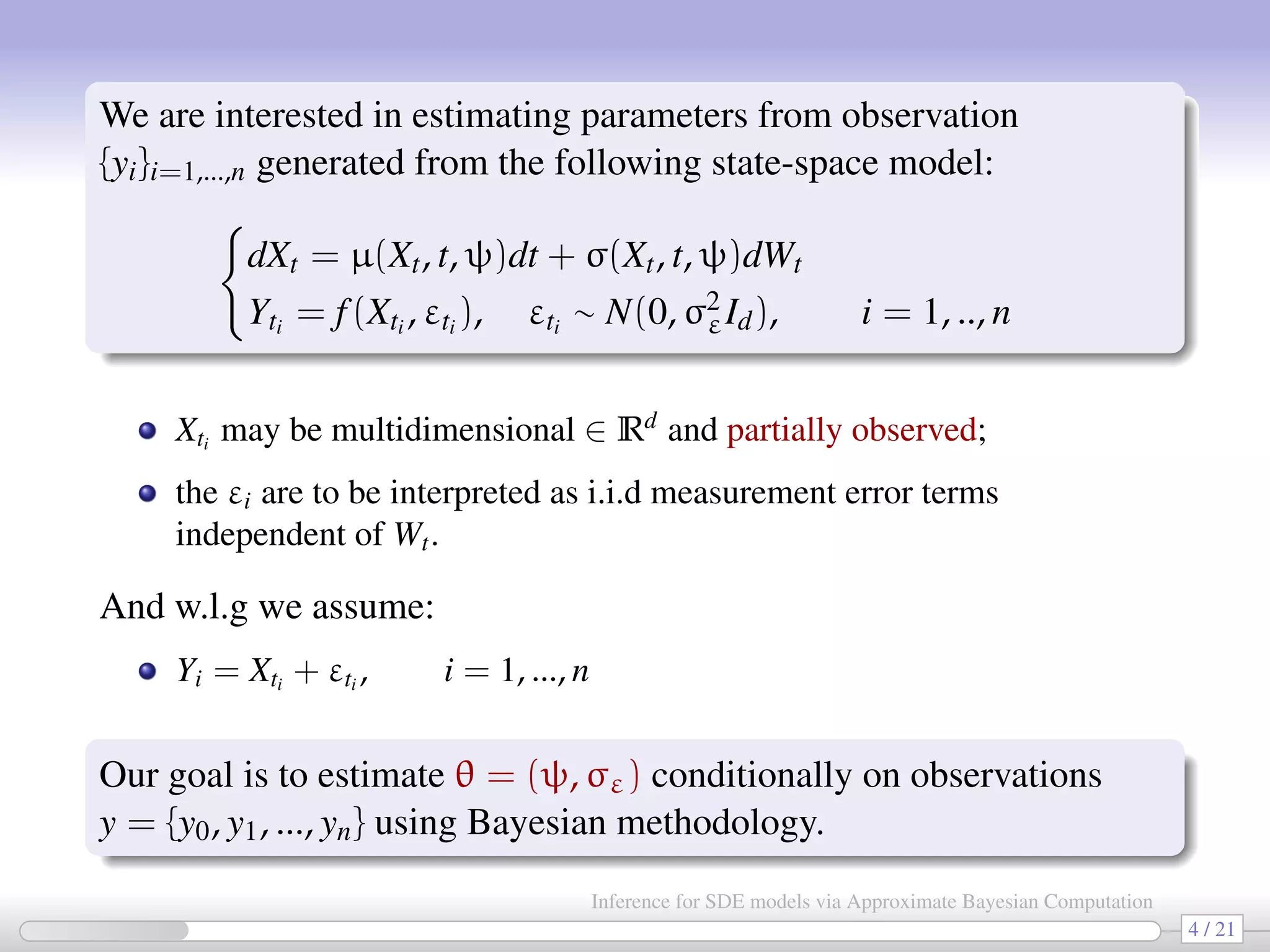 We are interested in estimating parameters from observation {yi}i=1,...,n generated from the following state-space model: dXt = µ(Xt, t, ψ)dt + σ(Xt, t, ψ)dWt Yti = f(Xti , εti ), εti ∼ N(0, σ2 εId), i = 1, .., n Xti may be multidimensional ∈ Rd and partially observed; the εi are to be interpreted as i.i.d measurement error terms independent of Wt. And w.l.g we assume: Yi = Xti + εti , i = 1, ..., n Our goal is to estimate θ = (ψ, σε) conditionally on observations y = {y0, y1, ..., yn} using Bayesian methodology. 4 / 21 Inference for SDE models via Approximate Bayesian Computation 