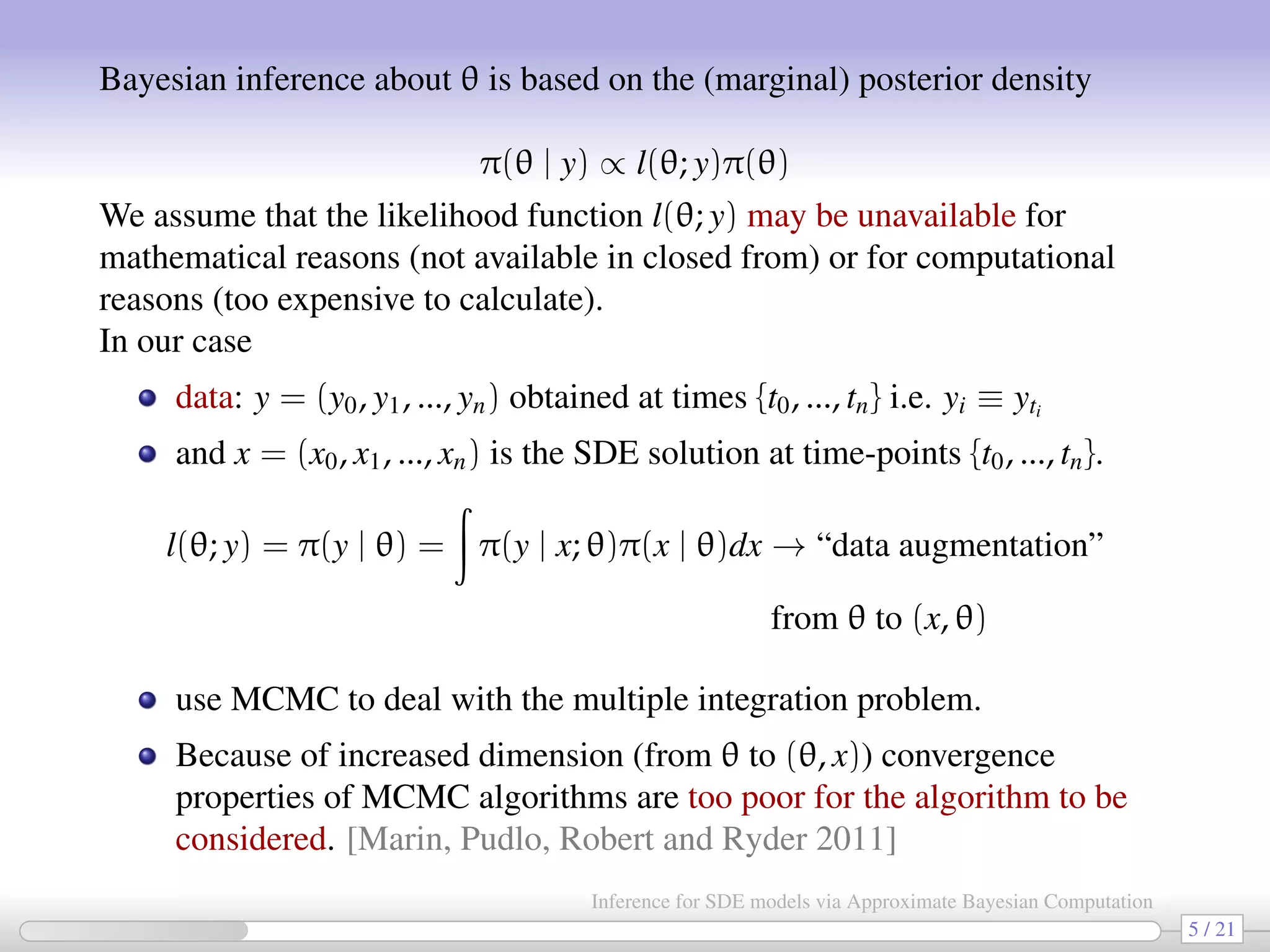 Bayesian inference about θ is based on the (marginal) posterior density π(θ | y) ∝ l(θ; y)π(θ) We assume that the likelihood function l(θ; y) may be unavailable for mathematical reasons (not available in closed from) or for computational reasons (too expensive to calculate). In our case data: y = (y0, y1, ..., yn) obtained at times {t0, ..., tn} i.e. yi ≡ yti and x = (x0, x1, ..., xn) is the SDE solution at time-points {t0, ..., tn}. l(θ; y) = π(y | θ) = π(y | x; θ)π(x | θ)dx → “data augmentation” from θ to (x, θ) use MCMC to deal with the multiple integration problem. Because of increased dimension (from θ to (θ, x)) convergence properties of MCMC algorithms are too poor for the algorithm to be considered. [Marin, Pudlo, Robert and Ryder 2011] 5 / 21 Inference for SDE models via Approximate Bayesian Computation 