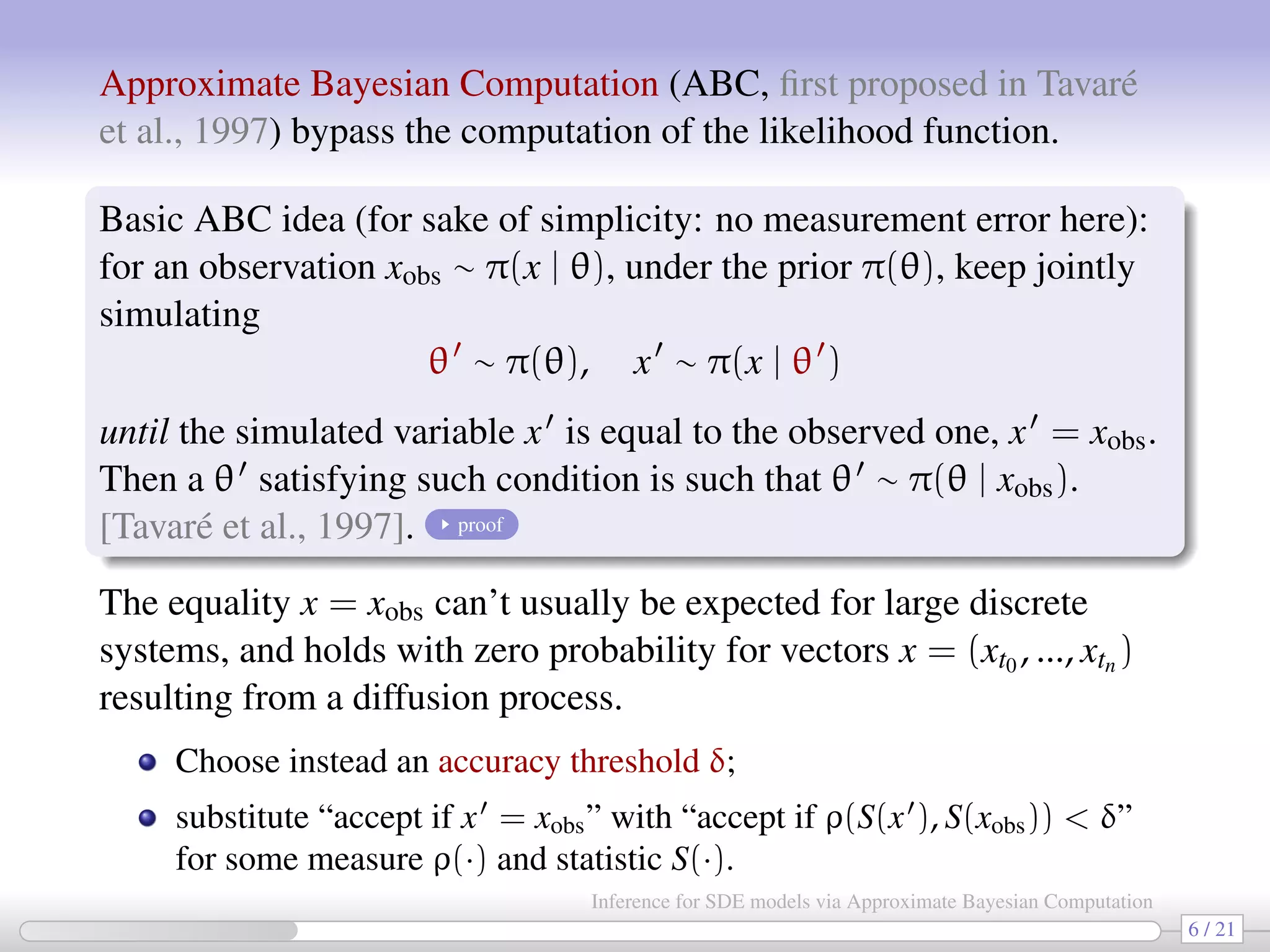 Approximate Bayesian Computation (ABC, ﬁrst proposed in Tavaré et al., 1997) bypass the computation of the likelihood function. Basic ABC idea (for sake of simplicity: no measurement error here): for an observation xobs ∼ π(x | θ), under the prior π(θ), keep jointly simulating θ ∼ π(θ), x ∼ π(x | θ ) until the simulated variable x is equal to the observed one, x = xobs. Then a θ satisfying such condition is such that θ ∼ π(θ | xobs). [Tavaré et al., 1997]. proof The equality x = xobs can’t usually be expected for large discrete systems, and holds with zero probability for vectors x = (xt0 , ..., xtn ) resulting from a diffusion process. Choose instead an accuracy threshold δ; substitute “accept if x = xobs” with “accept if ρ(S(x ), S(xobs)) < δ” for some measure ρ(·) and statistic S(·). 6 / 21 Inference for SDE models via Approximate Bayesian Computation 