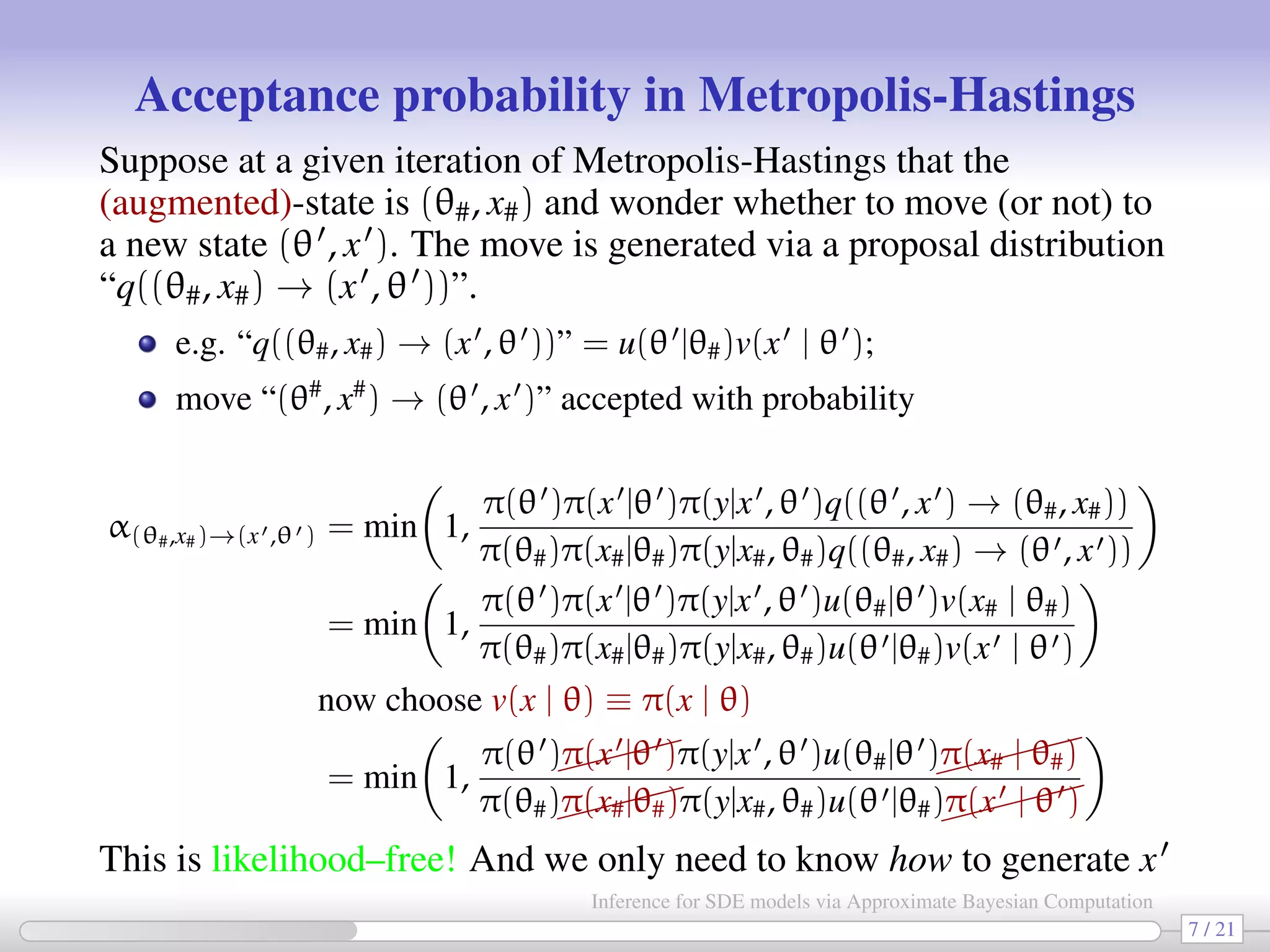Acceptance probability in Metropolis-Hastings Suppose at a given iteration of Metropolis-Hastings that the (augmented)-state is (θ#, x#) and wonder whether to move (or not) to a new state (θ , x ). The move is generated via a proposal distribution “q((θ#, x#) → (x , θ ))”. e.g. “q((θ#, x#) → (x , θ ))” = u(θ |θ#)v(x | θ ); move “(θ# , x# ) → (θ , x )” accepted with probability α(θ#,x#)→(x ,θ ) = min 1, π(θ )π(x |θ )π(y|x , θ )q((θ , x ) → (θ#, x#)) π(θ#)π(x#|θ#)π(y|x#, θ#)q((θ#, x#) → (θ , x )) = min 1, π(θ )π(x |θ )π(y|x , θ )u(θ#|θ )v(x# | θ#) π(θ#)π(x#|θ#)π(y|x#, θ#)u(θ |θ#)v(x | θ ) now choose v(x | θ) ≡ π(x | θ) = min 1, π(θ )π(x |θ )π(y|x , θ )u(θ#|θ ) π(x# | θ#) π(θ#)π(x#|θ#)π(y|x#, θ#)u(θ |θ#) π(x | θ ) This is likelihood–free! And we only need to know how to generate x (not a problem...) 7 / 21 Inference for SDE models via Approximate Bayesian Computation 