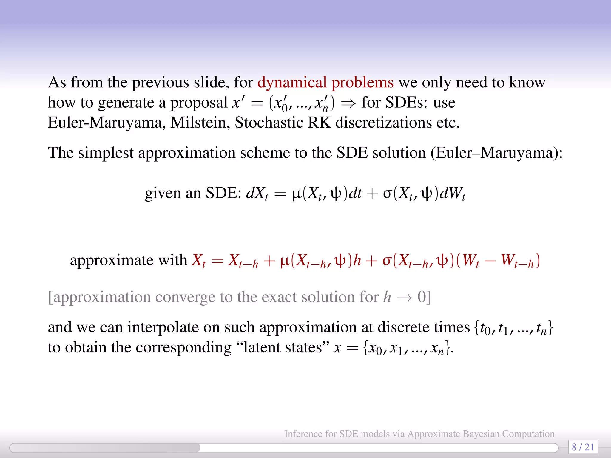 As from the previous slide, for dynamical problems we only need to know how to generate a proposal x = (x0, ..., xn) ⇒ for SDEs: use Euler-Maruyama, Milstein, Stochastic RK discretizations etc. The simplest approximation scheme to the SDE solution (Euler–Maruyama): given an SDE: dXt = µ(Xt, ψ)dt + σ(Xt, ψ)dWt approximate with Xt = Xt−h + µ(Xt−h, ψ)h + σ(Xt−h, ψ)(Wt − Wt−h) [approximation converge to the exact solution for h → 0] and we can interpolate on such approximation at discrete times {t0, t1, ..., tn} to obtain the corresponding “latent states” x = {x0, x1, ..., xn}. 8 / 21 Inference for SDE models via Approximate Bayesian Computation 