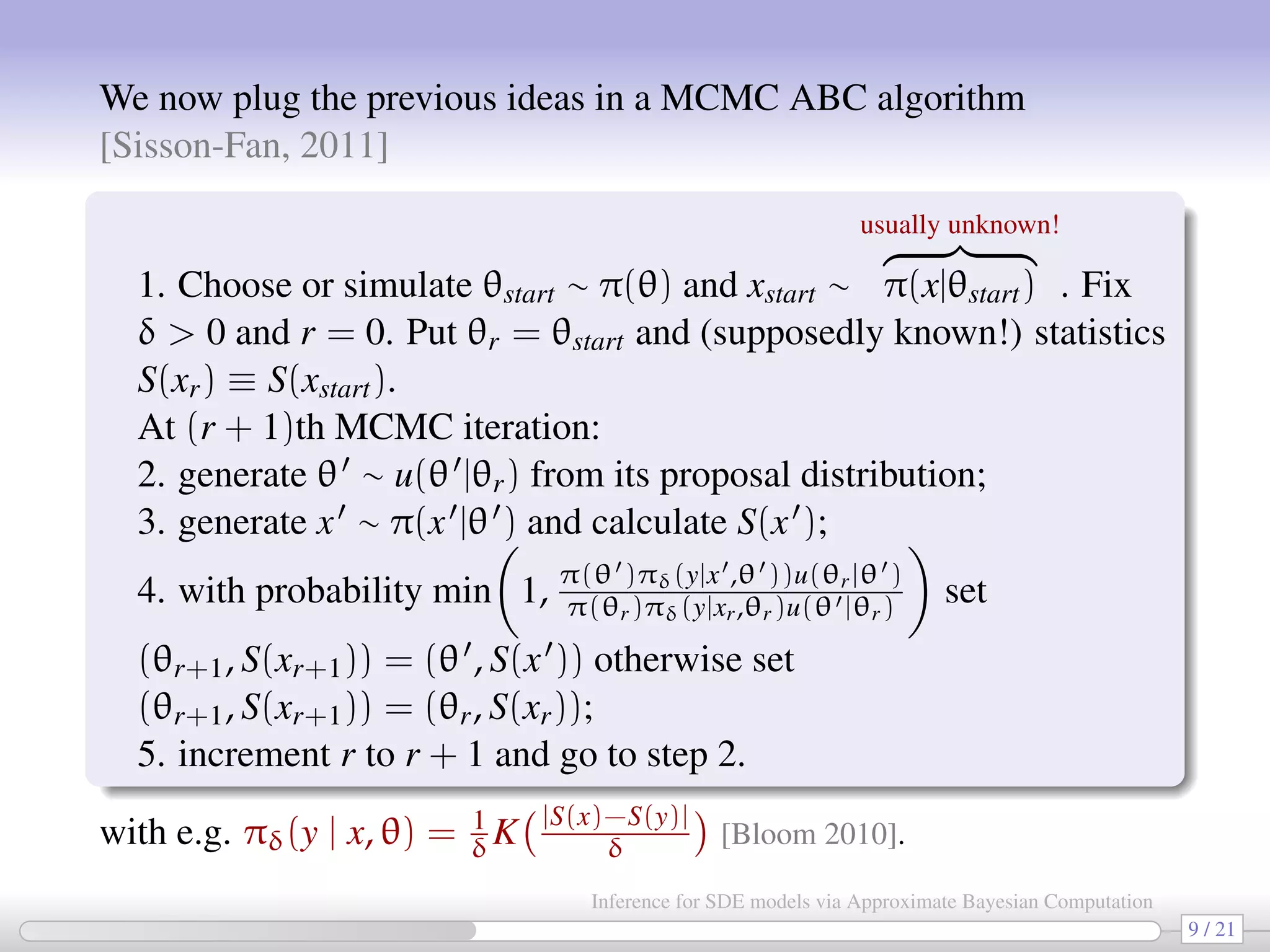 We now plug the previous ideas in a MCMC ABC algorithm [Sisson-Fan, 2011] 1. Choose or simulate θstart ∼ π(θ) and xstart ∼ usually unknown! π(x|θstart) . Fix δ 0 and r = 0. Put θr = θstart and (supposedly known!) statistics S(xr) ≡ S(xstart). At (r + 1)th MCMC iteration: 2. generate θ ∼ u(θ |θr) from its proposal distribution; 3. generate x ∼ π(x |θ ) and calculate S(x ); 4. with probability min 1, π(θ )πδ(y|x ,θ ))u(θr|θ ) π(θr)πδ(y|xr,θr)u(θ |θr) set (θr+1, S(xr+1)) = (θ , S(x )) otherwise set (θr+1, S(xr+1)) = (θr, S(xr)); 5. increment r to r + 1 and go to step 2. with e.g. πδ(y | x, θ) = 1 δK |S(x)−S(y)| δ [Bloom 2010]. 9 / 21 Inference for SDE models via Approximate Bayesian Computation 
