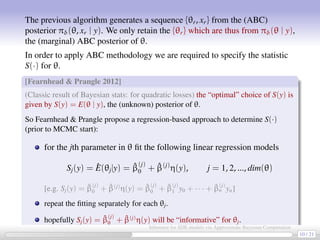 The previous algorithm generates a sequence {θr, xr} from the (ABC)
posterior πδ(θ, xr | y). We only retain the {θr} which are thus from πδ(θ | y),
the (marginal) ABC posterior of θ.
In order to apply ABC methodology we are required to specify the statistic
S(·) for θ.
[Fearnhead  Prangle 2012]
(Classic result of Bayesian stats: for quadratic losses) the “optimal” choice of S(y) is
given by S(y) = E(θ | y), the (unknown) posterior of θ.
So Fearnhead  Prangle propose a regression-based approach to determine S(·)
(prior to MCMC start):
for the jth parameter in θ ﬁt the following linear regression models
Sj(y) = ˆE(θj|y) = ˆβ
(j)
0 + ˆβ(j)
η(y), j = 1, 2, ..., dim(θ)
[e.g. Sj(y) = ˆβ
(j)
0 + ˆβ(j)
η(y) = ˆβ
(j)
0 + ˆβ
(j)
1 y0 + · · · + ˆβ
(j)
n yn]
repeat the ﬁtting separately for each θj.
hopefully Sj(y) = ˆβ
(j)
0 + ˆβ(j)
η(y) will be “informative” for θj.
10 / 21
Inference for SDE models via Approximate Bayesian Computation
 
