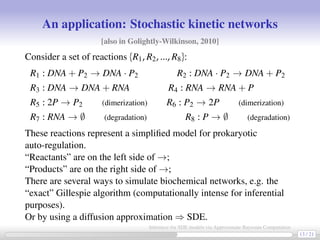 An application: Stochastic kinetic networks
[also in Golightly-Wilkinson, 2010]
Consider a set of reactions {R1, R2, ..., R8}:
R1 : DNA + P2 → DNA · P2 R2 : DNA · P2 → DNA + P2
R3 : DNA → DNA + RNA R4 : RNA → RNA + P
R5 : 2P → P2 (dimerization) R6 : P2 → 2P (dimerization)
R7 : RNA → ∅ (degradation) R8 : P → ∅ (degradation)
These reactions represent a simpliﬁed model for prokaryotic
auto-regulation.
“Reactants” are on the left side of →;
“Products” are on the right side of →;
There are several ways to simulate biochemical networks, e.g. the
“exact” Gillespie algorithm (computationally intense for inferential
purposes).
Or by using a diffusion approximation ⇒ SDE.
13 / 21
Inference for SDE models via Approximate Bayesian Computation
 