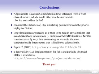 Conclusions
Approximate Bayesian Computation allows inference from a wide
class of models which would otherwise be unavailable.
..but it’s not a silver bullet!
construct the statistics S(·) by simulating parameters from the prior is
highly inefﬁcient;
long simulations are needed as a price to be paid in any algorithm that
avoids likelihood calculations (∼ millions of MCMC iterations, but this
is not necessarily very time consuming as we avoid the most
computationally intense part, that is likelihood calculation!);
Paper: P. (2013) http://arxiv.org/abs/1204.5459
a general MATLAB implementation for fully and partially observed
SDEs is available at
https://sourceforge.net/projects/abc-sde/.
Thank you!
21 / 21
Inference for SDE models via Approximate Bayesian Computation
 
