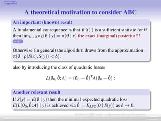 Appendix
A theoretical motivation to consider ABC
An important (known) result
A fundamental consequence is that if S(·) is a sufﬁcient statistic for θ
then limδ→0 πδ(θ | y) = π(θ | y) the exact (marginal) posterior!!!
uh?!
Otherwise (in general) the algorithm draws from the approximation
π(θ | ρ(S(x), S(y))  δ).
also by introducing the class of quadratic losses
L(θ0, ˆθ; A) = (θ0 − ˆθ)T
A(θ0 − ˆθ) :
Another relevant result
If S(y) = E(θ | y) then the minimal expected quadratic loss
E(L(θ0, ˆθ; A) | y) is achieved via ˆθ = EABC(θ | S(y)) as δ → 0.
23 / 21
Inference for SDE models via Approximate Bayesian Computation
 