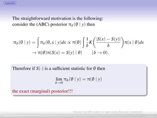 Appendix
The straightforward motivation is the following:
consider the (ABC) posterior πδ(θ | y) then
πδ(θ | y) = πδ(θ, x | y)dx ∝ π(θ)
1
δ
K
|S(x) − S(y)|
δ
π(x | θ)dx
→ π(θ)π(S(x) = S(y) | θ) (δ → 0).
Therefore if S(·) is a sufﬁcient statistic for θ then
lim
δ→0
πδ(θ | y) = π(θ | y)
the exact (marginal) posterior!!!
24 / 21
Inference for SDE models via Approximate Bayesian Computation
 