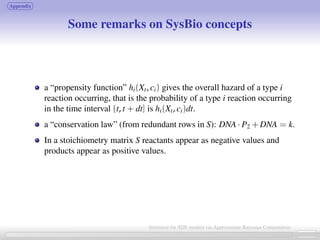 Appendix
Some remarks on SysBio concepts
a “propensity function” hi(Xt, ci) gives the overall hazard of a type i
reaction occurring, that is the probability of a type i reaction occurring
in the time interval (t, t + dt] is hi(Xt, ci)dt.
a “conservation law” (from redundant rows in S): DNA · P2 + DNA = k.
In a stoichiometry matrix S reactants appear as negative values and
products appear as positive values.
25 / 21
Inference for SDE models via Approximate Bayesian Computation
 
