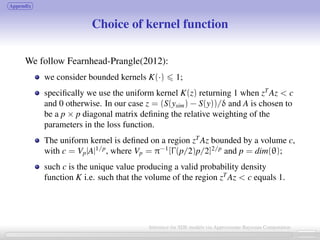 Appendix
Choice of kernel function
We follow Fearnhead-Prangle(2012):
we consider bounded kernels K(·) 1;
speciﬁcally we use the uniform kernel K(z) returning 1 when zT
Az  c
and 0 otherwise. In our case z = (S(ysim) − S(y))/δ and A is chosen to
be a p × p diagonal matrix deﬁning the relative weighting of the
parameters in the loss function.
The uniform kernel is deﬁned on a region zT
Az bounded by a volume c,
with c = Vp|A|1/p
, where Vp = π−1
[Γ(p/2)p/2]2/p
and p = dim(θ);
such c is the unique value producing a valid probability density
function K i.e. such that the volume of the region zT
Az  c equals 1.
26 / 21
Inference for SDE models via Approximate Bayesian Computation
 