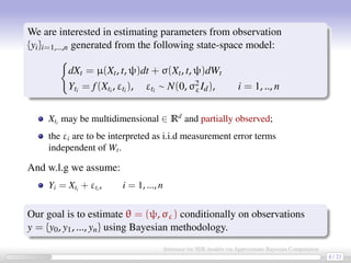 We are interested in estimating parameters from observation
{yi}i=1,...,n generated from the following state-space model:
dXt = µ(Xt, t, ψ)dt + σ(Xt, t, ψ)dWt
Yti = f(Xti , εti ), εti ∼ N(0, σ2
εId), i = 1, .., n
Xti
may be multidimensional ∈ Rd
and partially observed;
the εi are to be interpreted as i.i.d measurement error terms
independent of Wt.
And w.l.g we assume:
Yi = Xti
+ εti
, i = 1, ..., n
Our goal is to estimate θ = (ψ, σε) conditionally on observations
y = {y0, y1, ..., yn} using Bayesian methodology.
4 / 21
Inference for SDE models via Approximate Bayesian Computation
 