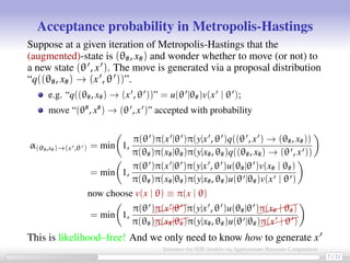 Acceptance probability in Metropolis-Hastings
Suppose at a given iteration of Metropolis-Hastings that the
(augmented)-state is (θ#, x#) and wonder whether to move (or not) to
a new state (θ , x ). The move is generated via a proposal distribution
“q((θ#, x#) → (x , θ ))”.
e.g. “q((θ#, x#) → (x , θ ))” = u(θ |θ#)v(x | θ );
move “(θ#
, x#
) → (θ , x )” accepted with probability
α(θ#,x#)→(x ,θ ) = min 1,
π(θ )π(x |θ )π(y|x , θ )q((θ , x ) → (θ#, x#))
π(θ#)π(x#|θ#)π(y|x#, θ#)q((θ#, x#) → (θ , x ))
= min 1,
π(θ )π(x |θ )π(y|x , θ )u(θ#|θ )v(x# | θ#)
π(θ#)π(x#|θ#)π(y|x#, θ#)u(θ |θ#)v(x | θ )
now choose v(x | θ) ≡ π(x | θ)
= min 1,
π(θ )π(x |θ )π(y|x , θ )u(θ#|θ )
π(x# | θ#)
π(θ#)π(x#|θ#)π(y|x#, θ#)u(θ |θ#)
π(x | θ )
This is likelihood–free! And we only need to know how to generate x
(not a problem...) 7 / 21
Inference for SDE models via Approximate Bayesian Computation
 