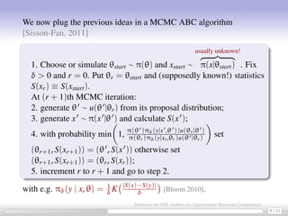We now plug the previous ideas in a MCMC ABC algorithm
[Sisson-Fan, 2011]
1. Choose or simulate θstart ∼ π(θ) and xstart ∼
usually unknown!
π(x|θstart) . Fix
δ  0 and r = 0. Put θr = θstart and (supposedly known!) statistics
S(xr) ≡ S(xstart).
At (r + 1)th MCMC iteration:
2. generate θ ∼ u(θ |θr) from its proposal distribution;
3. generate x ∼ π(x |θ ) and calculate S(x );
4. with probability min 1, π(θ )πδ(y|x ,θ ))u(θr|θ )
π(θr)πδ(y|xr,θr)u(θ |θr) set
(θr+1, S(xr+1)) = (θ , S(x )) otherwise set
(θr+1, S(xr+1)) = (θr, S(xr));
5. increment r to r + 1 and go to step 2.
with e.g. πδ(y | x, θ) = 1
δK |S(x)−S(y)|
δ [Bloom 2010].
9 / 21
Inference for SDE models via Approximate Bayesian Computation
 