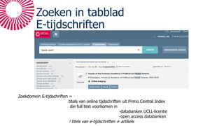 Zoeken in tabblad
E-tijdschriften
Zoekdomein E-tijdschriften =
titels van online tijdschriften uit Primo Central Index
die full text voorkomen in
-databanken UCLL-licentie
-open access databanken
! titels van e-tijdschriften ≠ artikels
 