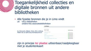 Toegankelijkheid collecties en
digitale bronnen uit andere
bibliotheken
• Alle fysieke bronnen die je in Limo vindt
uit -UCLL-bibliotheken
-andere KUL-associatiebibliotheken
bv. KULeuven, Odisee ,Vives, UCLL Limburg
MAAR niet uit SERV-documentatiecentrum
zijn in principe ter plaatse uitleenbaar/raadpleegbaar
met je studentenkaart
 