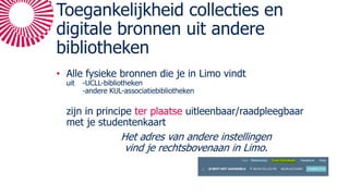 Toegankelijkheid collecties en
digitale bronnen uit andere
bibliotheken
• Alle fysieke bronnen die je in Limo vindt
uit -UCLL-bibliotheken
-andere KUL-associatiebibliotheken
zijn in principe ter plaatse uitleenbaar/raadpleegbaar
met je studentenkaart
Het adres van andere instellingen
vind je rechtsbovenaan in Limo.
 